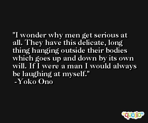 I wonder why men get serious at all. They have this delicate, long thing hanging outside their bodies which goes up and down by its own will. If I were a man I would always be laughing at myself. -Yoko Ono
