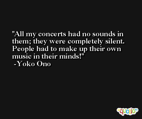 All my concerts had no sounds in them; they were completely silent. People had to make up their own music in their minds! -Yoko Ono