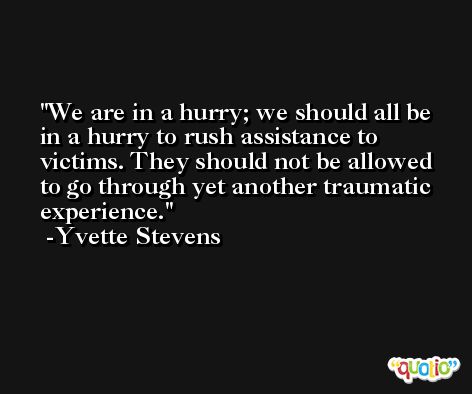 We are in a hurry; we should all be in a hurry to rush assistance to victims. They should not be allowed to go through yet another traumatic experience. -Yvette Stevens