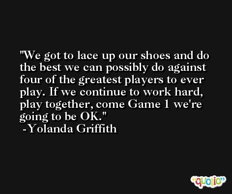 We got to lace up our shoes and do the best we can possibly do against four of the greatest players to ever play. If we continue to work hard, play together, come Game 1 we're going to be OK. -Yolanda Griffith