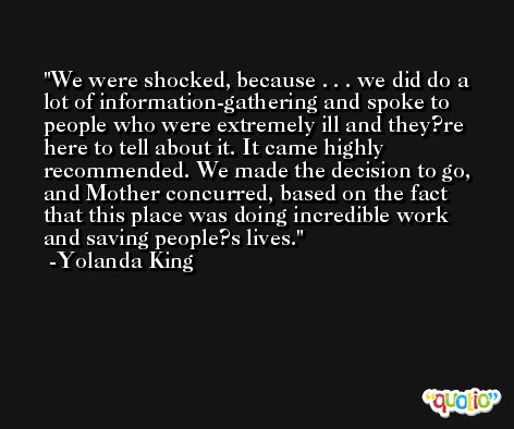 We were shocked, because . . . we did do a lot of information-gathering and spoke to people who were extremely ill and they?re here to tell about it. It came highly recommended. We made the decision to go, and Mother concurred, based on the fact that this place was doing incredible work and saving people?s lives. -Yolanda King