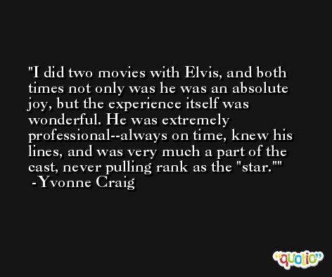 I did two movies with Elvis, and both times not only was he was an absolute joy, but the experience itself was wonderful. He was extremely professional--always on time, knew his lines, and was very much a part of the cast, never pulling rank as the 