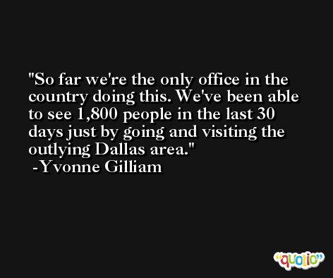 So far we're the only office in the country doing this. We've been able to see 1,800 people in the last 30 days just by going and visiting the outlying Dallas area. -Yvonne Gilliam