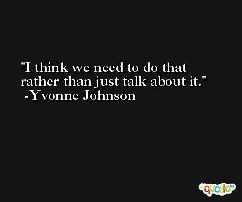 I think we need to do that rather than just talk about it. -Yvonne Johnson