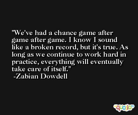 We've had a chance game after game after game. I know I sound like a broken record, but it's true. As long as we continue to work hard in practice, everything will eventually take care of itself. -Zabian Dowdell