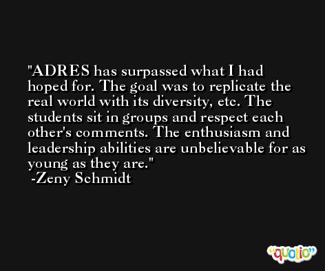 ADRES has surpassed what I had hoped for. The goal was to replicate the real world with its diversity, etc. The students sit in groups and respect each other's comments. The enthusiasm and leadership abilities are unbelievable for as young as they are. -Zeny Schmidt