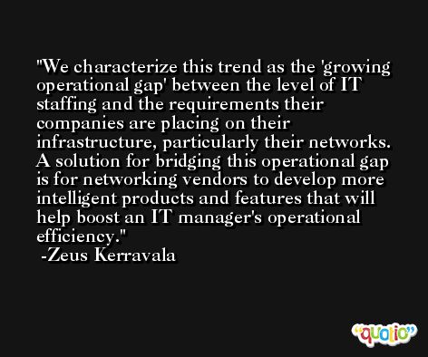 We characterize this trend as the 'growing operational gap' between the level of IT staffing and the requirements their companies are placing on their infrastructure, particularly their networks. A solution for bridging this operational gap is for networking vendors to develop more intelligent products and features that will help boost an IT manager's operational efficiency. -Zeus Kerravala