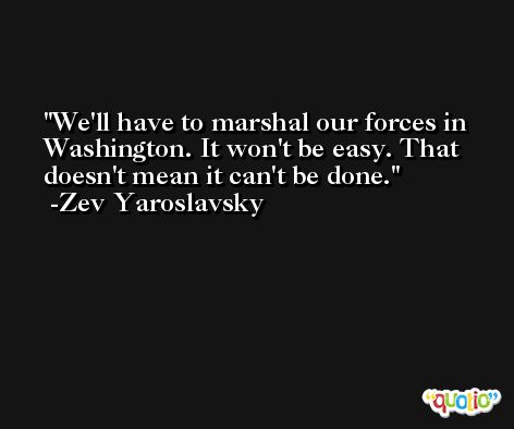 We'll have to marshal our forces in Washington. It won't be easy. That doesn't mean it can't be done. -Zev Yaroslavsky