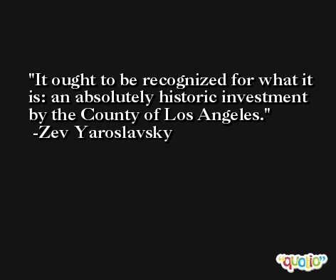 It ought to be recognized for what it is: an absolutely historic investment by the County of Los Angeles. -Zev Yaroslavsky