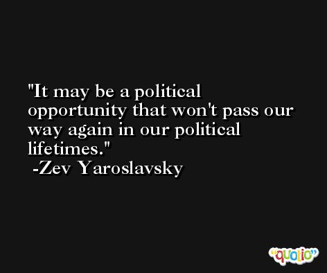 It may be a political opportunity that won't pass our way again in our political lifetimes. -Zev Yaroslavsky
