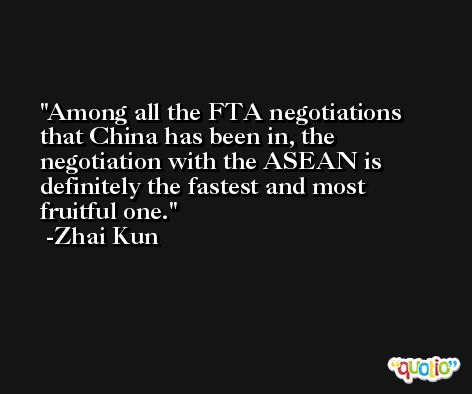 Among all the FTA negotiations that China has been in, the negotiation with the ASEAN is definitely the fastest and most fruitful one. -Zhai Kun