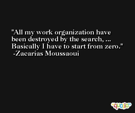 All my work organization have been destroyed by the search, ... Basically I have to start from zero. -Zacarias Moussaoui