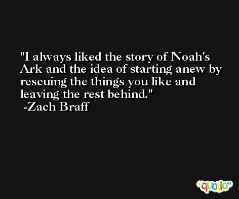 I always liked the story of Noah's Ark and the idea of starting anew by rescuing the things you like and leaving the rest behind. -Zach Braff