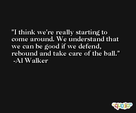 I think we're really starting to come around. We understand that we can be good if we defend, rebound and take care of the ball. -Al Walker