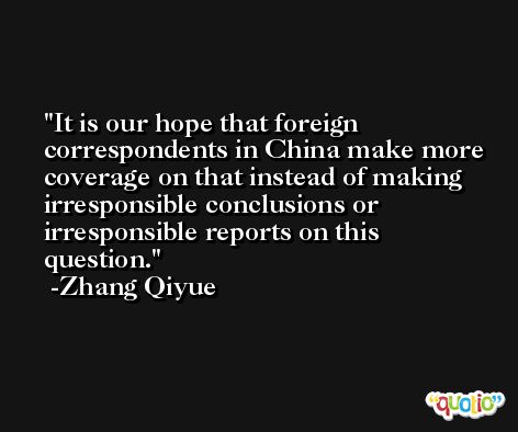 It is our hope that foreign correspondents in China make more coverage on that instead of making irresponsible conclusions or irresponsible reports on this question. -Zhang Qiyue