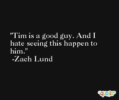 Tim is a good guy. And I hate seeing this happen to him. -Zach Lund