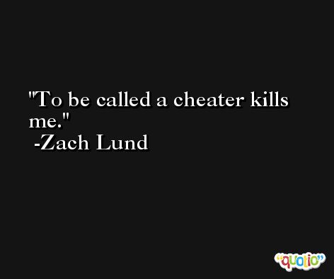 To be called a cheater kills me. -Zach Lund