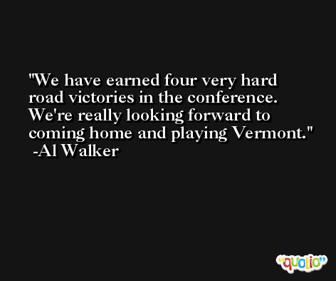 We have earned four very hard road victories in the conference. We're really looking forward to coming home and playing Vermont. -Al Walker