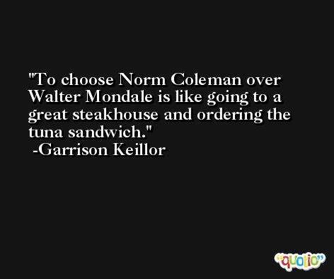 To choose Norm Coleman over Walter Mondale is like going to a great steakhouse and ordering the tuna sandwich. -Garrison Keillor