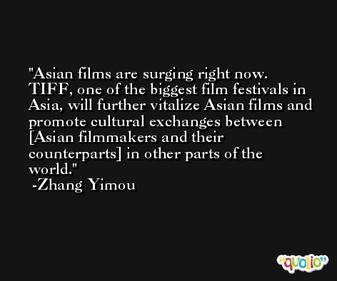 Asian films are surging right now. TIFF, one of the biggest film festivals in Asia, will further vitalize Asian films and promote cultural exchanges between [Asian filmmakers and their counterparts] in other parts of the world. -Zhang Yimou