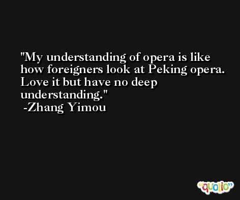 My understanding of opera is like how foreigners look at Peking opera. Love it but have no deep understanding. -Zhang Yimou