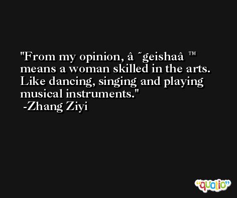 From my opinion, â€˜geishaâ€™ means a woman skilled in the arts. Like dancing, singing and playing musical instruments. -Zhang Ziyi