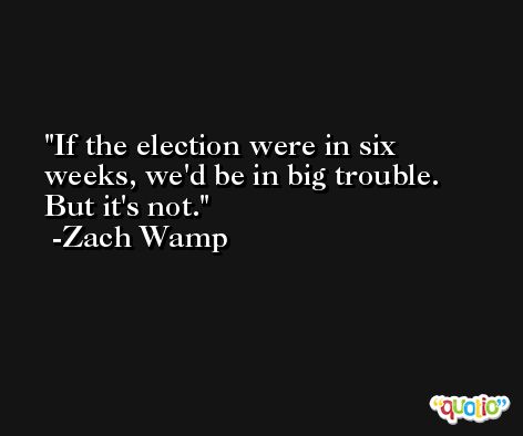 If the election were in six weeks, we'd be in big trouble. But it's not. -Zach Wamp