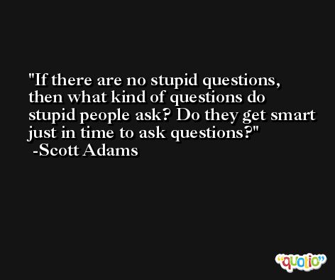 If there are no stupid questions, then what kind of questions do stupid people ask? Do they get smart just in time to ask questions? -Scott Adams