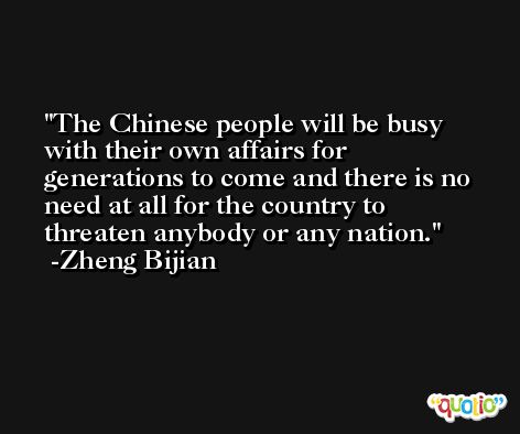 The Chinese people will be busy with their own affairs for generations to come and there is no need at all for the country to threaten anybody or any nation. -Zheng Bijian
