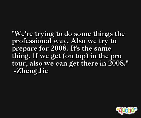 We're trying to do some things the professional way. Also we try to prepare for 2008. It's the same thing. If we get (on top) in the pro tour, also we can get there in 2008. -Zheng Jie