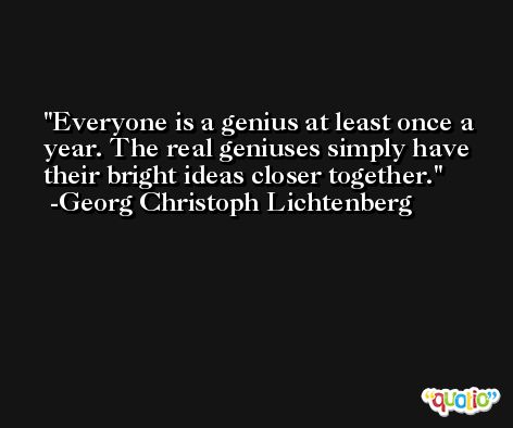 Everyone is a genius at least once a year. The real geniuses simply have their bright ideas closer together. -Georg Christoph Lichtenberg
