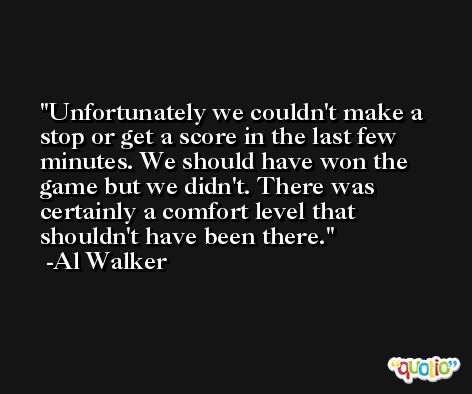 Unfortunately we couldn't make a stop or get a score in the last few minutes. We should have won the game but we didn't. There was certainly a comfort level that shouldn't have been there. -Al Walker
