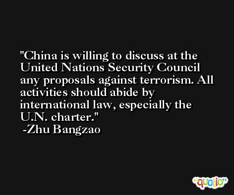 China is willing to discuss at the United Nations Security Council any proposals against terrorism. All activities should abide by international law, especially the U.N. charter. -Zhu Bangzao