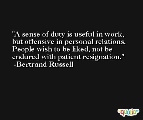 A sense of duty is useful in work, but offensive in personal relations. People wish to be liked, not be endured with patient resignation. -Bertrand Russell