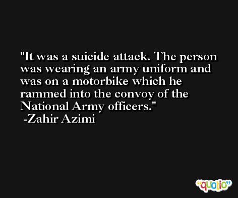 It was a suicide attack. The person was wearing an army uniform and was on a motorbike which he rammed into the convoy of the National Army officers. -Zahir Azimi