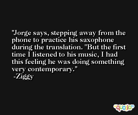 Jorge says, stepping away from the phone to practice his saxophone during the translation. ''But the first time I listened to his music, I had this feeling he was doing something very contemporary. -Ziggy