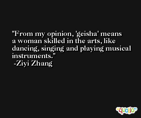 From my opinion, 'geisha' means a woman skilled in the arts, like dancing, singing and playing musical instruments. -Ziyi Zhang