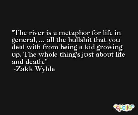 The river is a metaphor for life in general, ... all the bullshit that you deal with from being a kid growing up. The whole thing's just about life and death. -Zakk Wylde