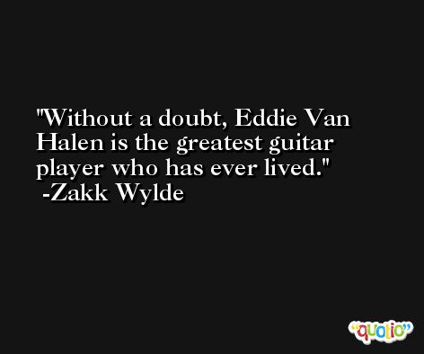 Without a doubt, Eddie Van Halen is the greatest guitar player who has ever lived. -Zakk Wylde