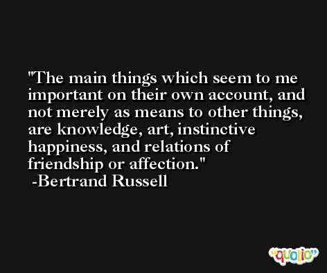 The main things which seem to me important on their own account, and not merely as means to other things, are knowledge, art, instinctive happiness, and relations of friendship or affection. -Bertrand Russell