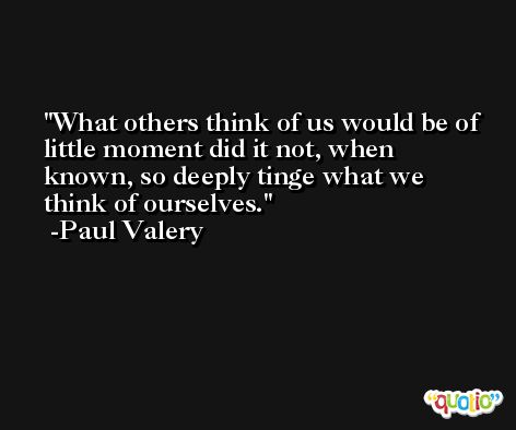 What others think of us would be of little moment did it not, when known, so deeply tinge what we think of ourselves. -Paul Valery
