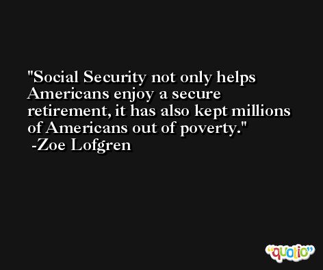 Social Security not only helps Americans enjoy a secure retirement, it has also kept millions of Americans out of poverty. -Zoe Lofgren