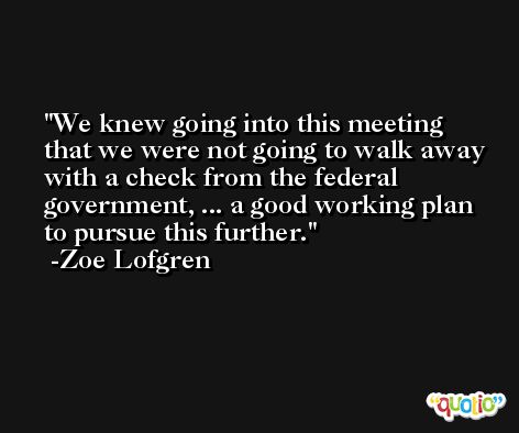 We knew going into this meeting that we were not going to walk away with a check from the federal government, ... a good working plan to pursue this further. -Zoe Lofgren