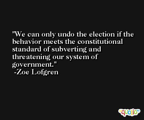 We can only undo the election if the behavior meets the constitutional standard of subverting and threatening our system of government. -Zoe Lofgren
