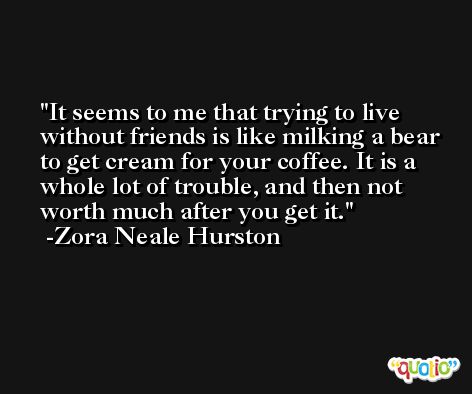 It seems to me that trying to live without friends is like milking a bear to get cream for your coffee. It is a whole lot of trouble, and then not worth much after you get it. -Zora Neale Hurston