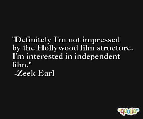Definitely I'm not impressed by the Hollywood film structure. I'm interested in independent film. -Zeek Earl