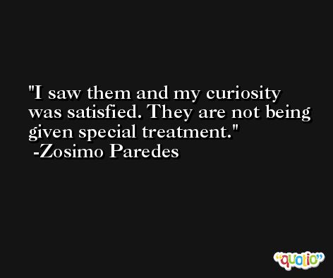 I saw them and my curiosity was satisfied. They are not being given special treatment. -Zosimo Paredes