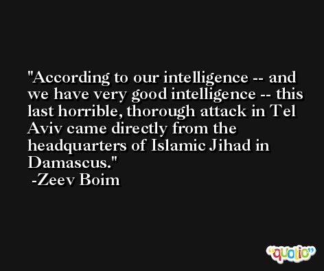 According to our intelligence -- and we have very good intelligence -- this last horrible, thorough attack in Tel Aviv came directly from the headquarters of Islamic Jihad in Damascus. -Zeev Boim