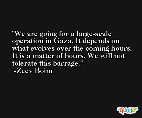 We are going for a large-scale operation in Gaza. It depends on what evolves over the coming hours. It is a matter of hours. We will not tolerate this barrage. -Zeev Boim