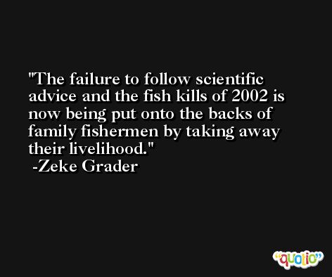 The failure to follow scientific advice and the fish kills of 2002 is now being put onto the backs of family fishermen by taking away their livelihood. -Zeke Grader